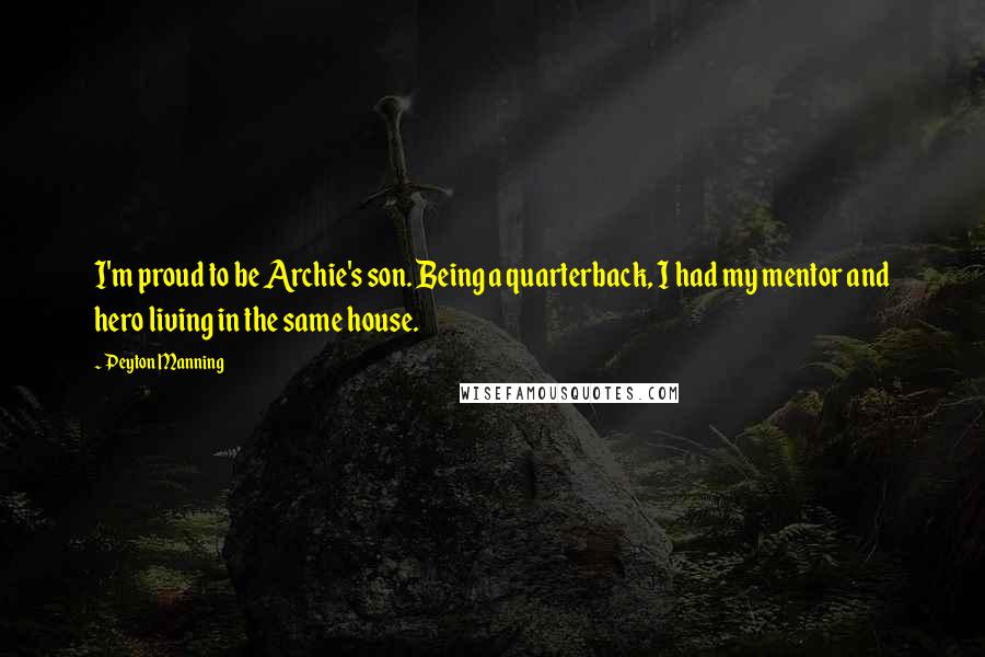 Peyton Manning Quotes: I'm proud to be Archie's son. Being a quarterback, I had my mentor and hero living in the same house.