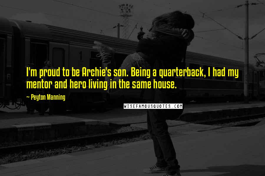 Peyton Manning Quotes: I'm proud to be Archie's son. Being a quarterback, I had my mentor and hero living in the same house.