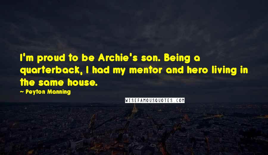 Peyton Manning Quotes: I'm proud to be Archie's son. Being a quarterback, I had my mentor and hero living in the same house.