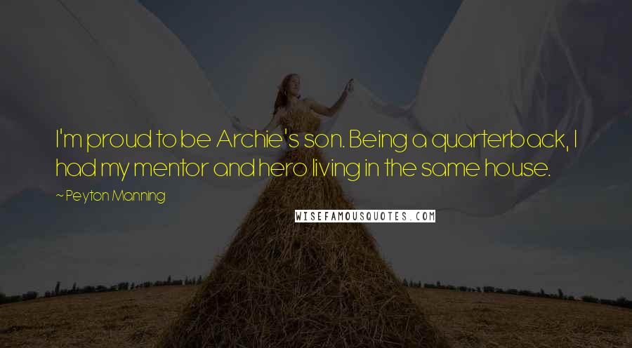 Peyton Manning Quotes: I'm proud to be Archie's son. Being a quarterback, I had my mentor and hero living in the same house.