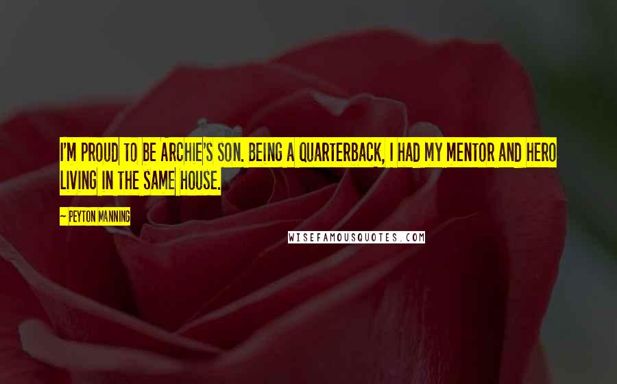Peyton Manning Quotes: I'm proud to be Archie's son. Being a quarterback, I had my mentor and hero living in the same house.