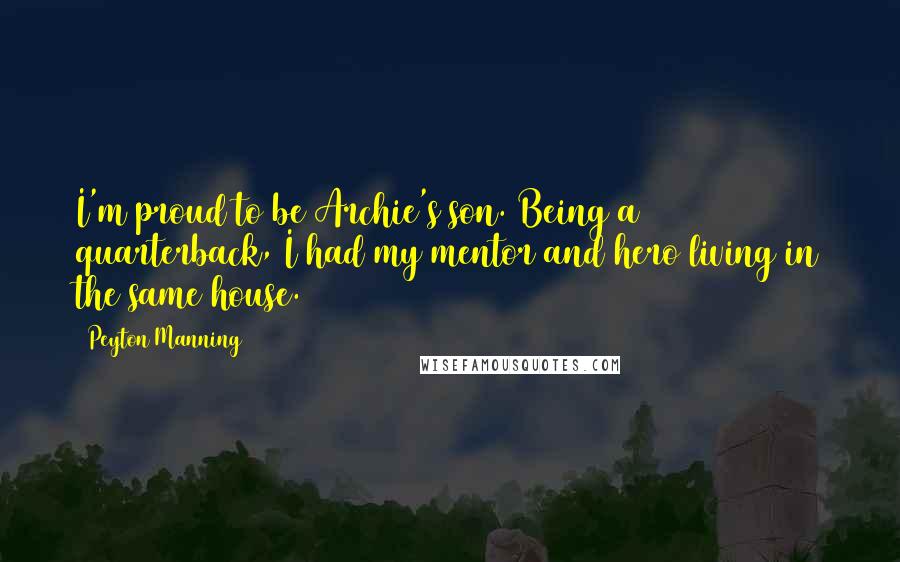 Peyton Manning Quotes: I'm proud to be Archie's son. Being a quarterback, I had my mentor and hero living in the same house.