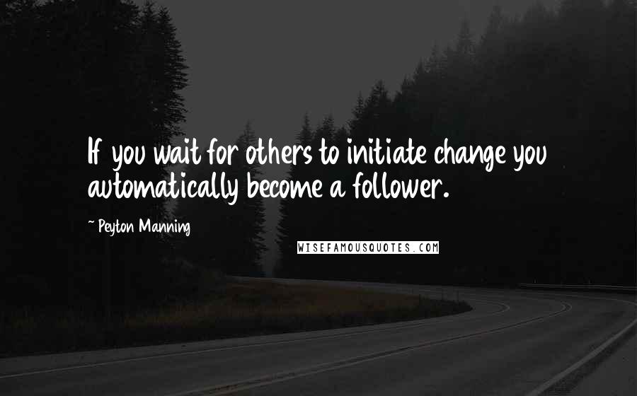 Peyton Manning Quotes: If you wait for others to initiate change you automatically become a follower.