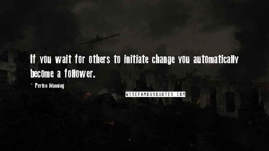 Peyton Manning Quotes: If you wait for others to initiate change you automatically become a follower.