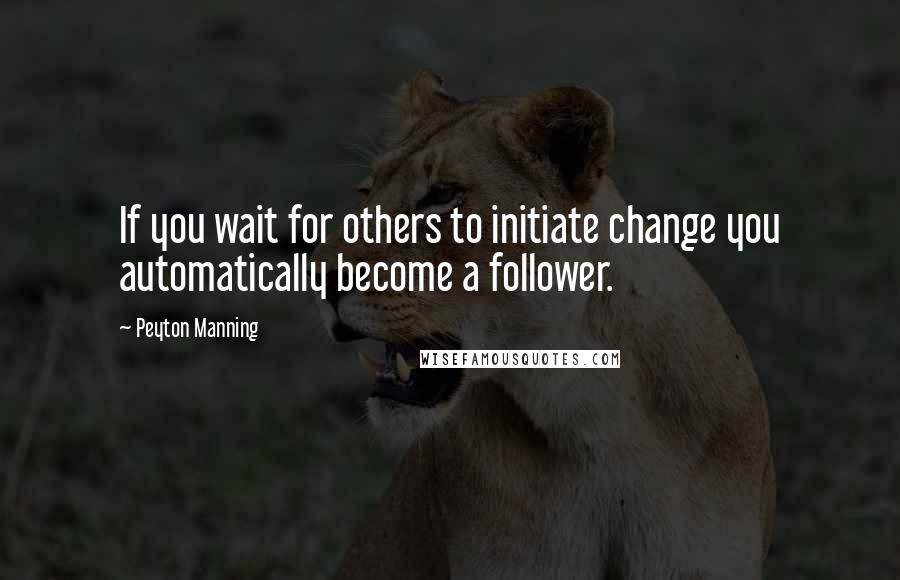 Peyton Manning Quotes: If you wait for others to initiate change you automatically become a follower.