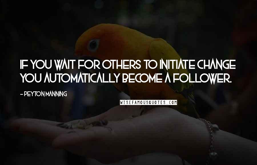 Peyton Manning Quotes: If you wait for others to initiate change you automatically become a follower.