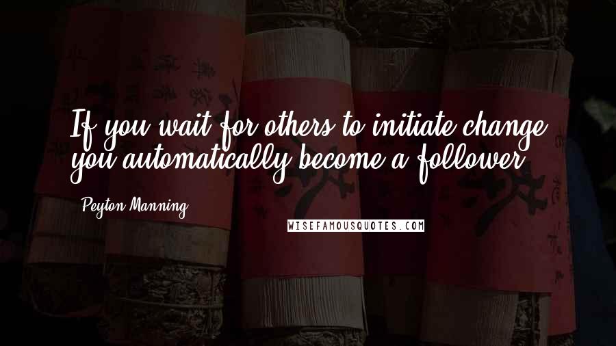 Peyton Manning Quotes: If you wait for others to initiate change you automatically become a follower.