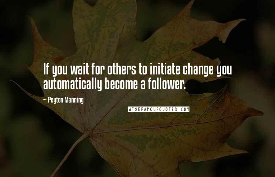 Peyton Manning Quotes: If you wait for others to initiate change you automatically become a follower.