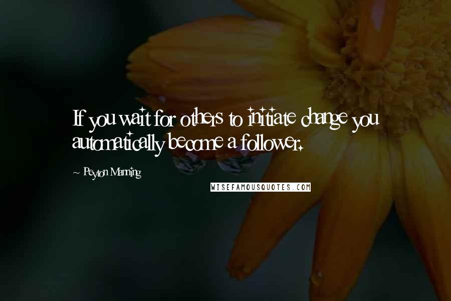 Peyton Manning Quotes: If you wait for others to initiate change you automatically become a follower.