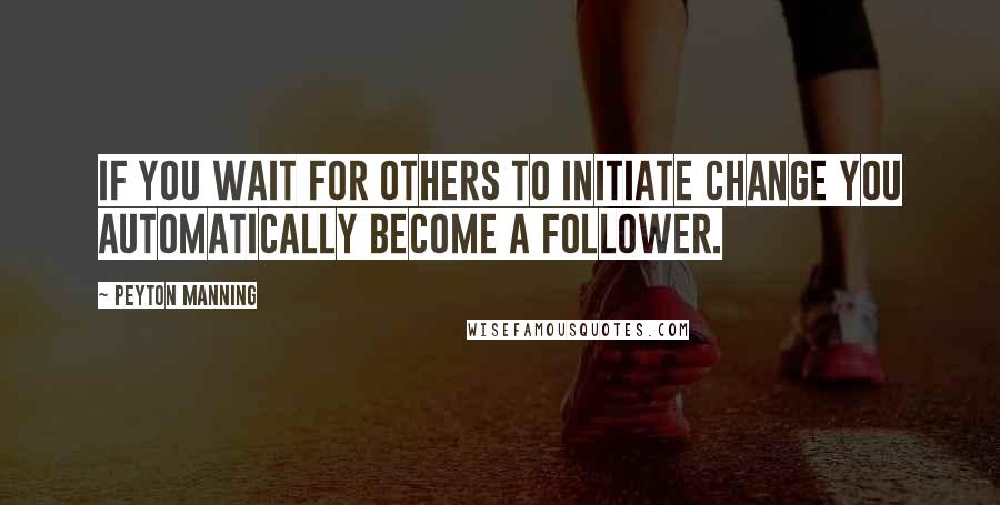 Peyton Manning Quotes: If you wait for others to initiate change you automatically become a follower.