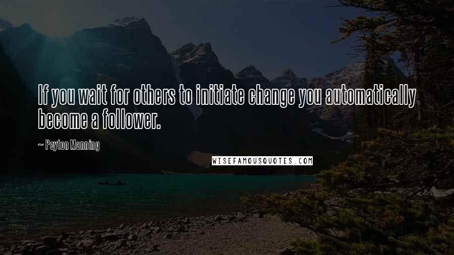 Peyton Manning Quotes: If you wait for others to initiate change you automatically become a follower.