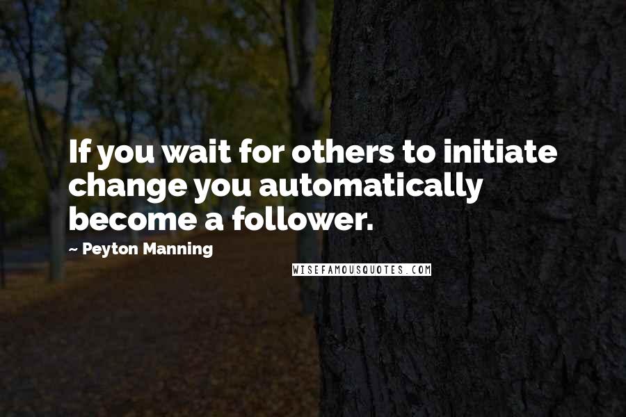 Peyton Manning Quotes: If you wait for others to initiate change you automatically become a follower.