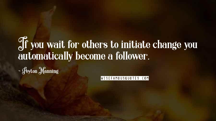 Peyton Manning Quotes: If you wait for others to initiate change you automatically become a follower.