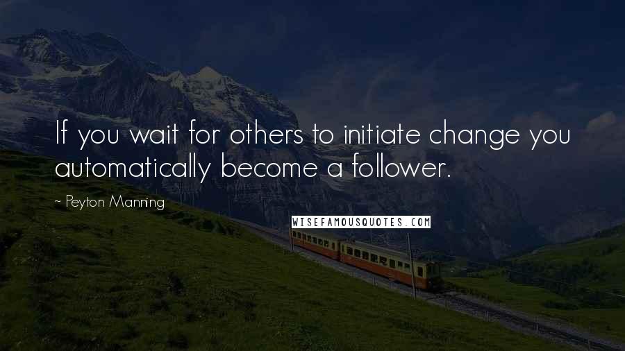 Peyton Manning Quotes: If you wait for others to initiate change you automatically become a follower.