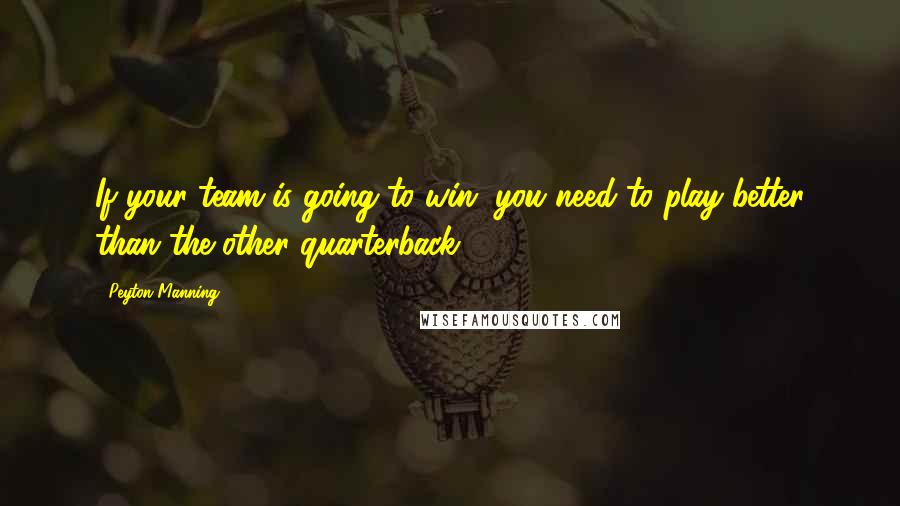 Peyton Manning Quotes: If your team is going to win, you need to play better than the other quarterback.