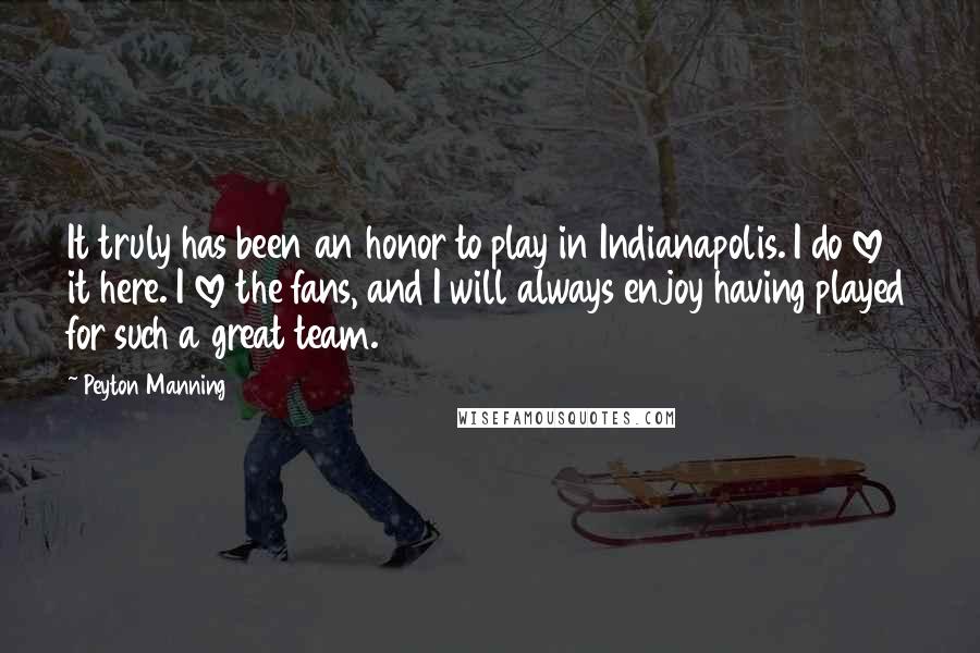 Peyton Manning Quotes: It truly has been an honor to play in Indianapolis. I do love it here. I love the fans, and I will always enjoy having played for such a great team.