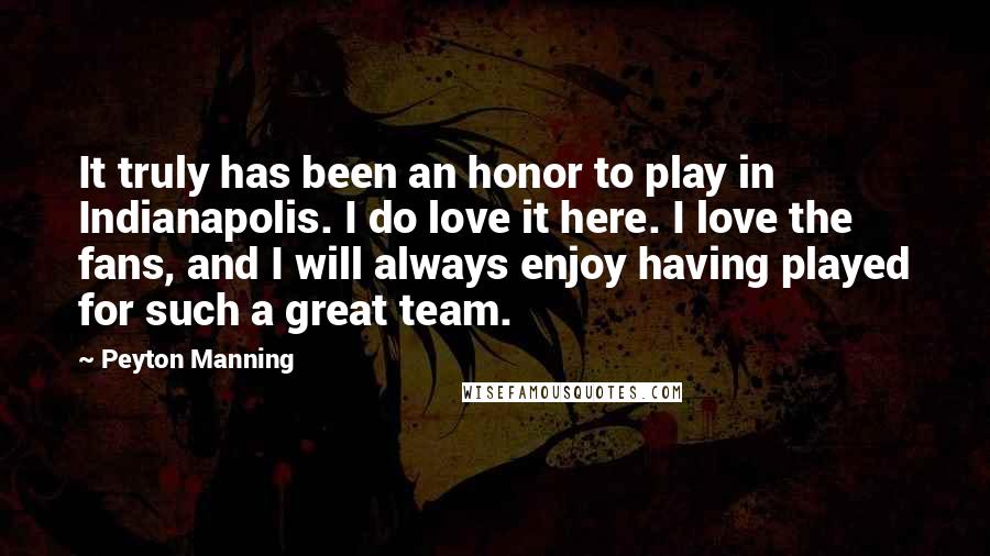 Peyton Manning Quotes: It truly has been an honor to play in Indianapolis. I do love it here. I love the fans, and I will always enjoy having played for such a great team.