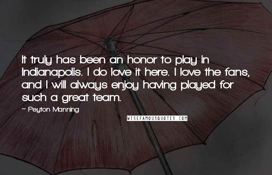 Peyton Manning Quotes: It truly has been an honor to play in Indianapolis. I do love it here. I love the fans, and I will always enjoy having played for such a great team.