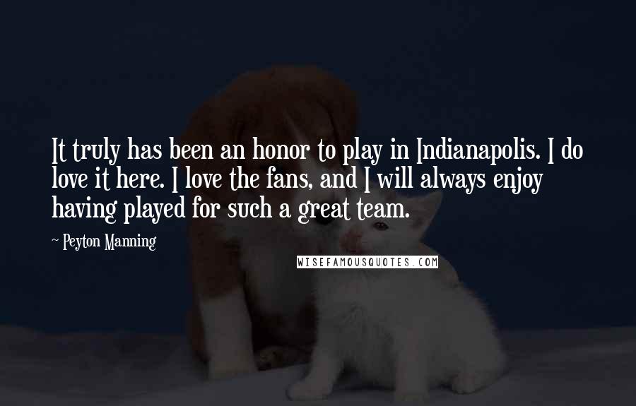 Peyton Manning Quotes: It truly has been an honor to play in Indianapolis. I do love it here. I love the fans, and I will always enjoy having played for such a great team.