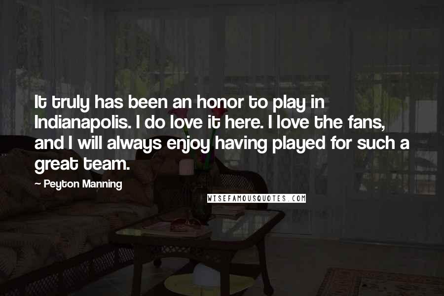 Peyton Manning Quotes: It truly has been an honor to play in Indianapolis. I do love it here. I love the fans, and I will always enjoy having played for such a great team.