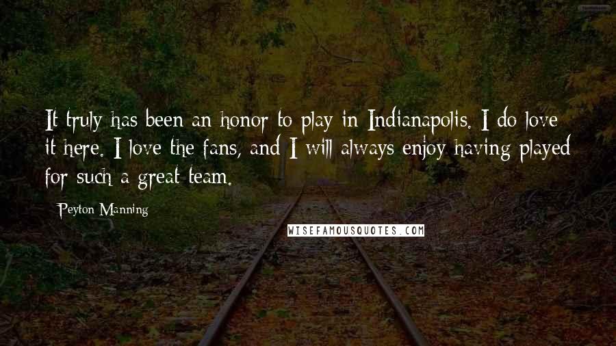 Peyton Manning Quotes: It truly has been an honor to play in Indianapolis. I do love it here. I love the fans, and I will always enjoy having played for such a great team.