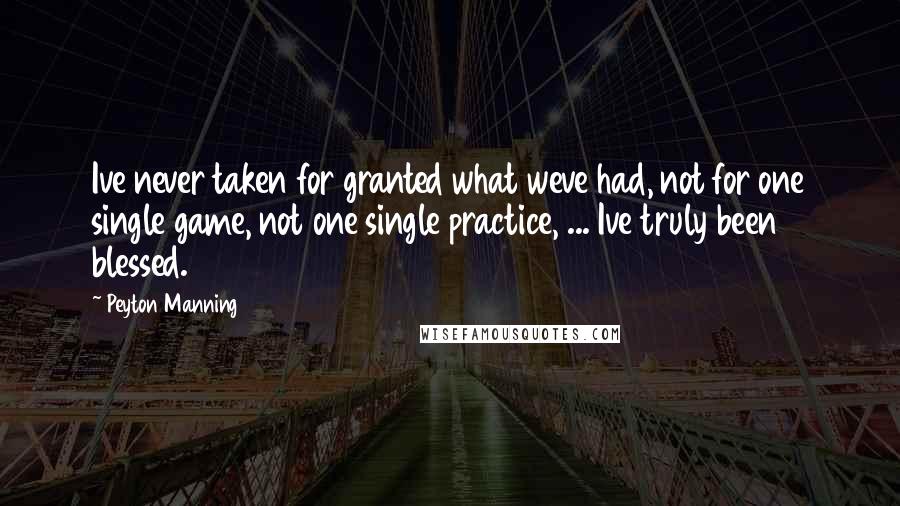 Peyton Manning Quotes: Ive never taken for granted what weve had, not for one single game, not one single practice, ... Ive truly been blessed.