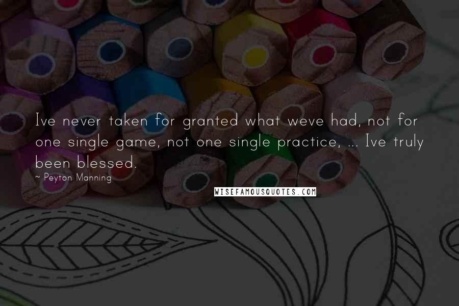 Peyton Manning Quotes: Ive never taken for granted what weve had, not for one single game, not one single practice, ... Ive truly been blessed.