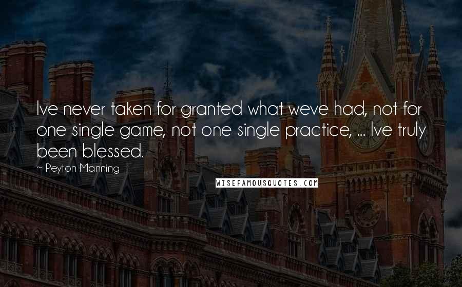 Peyton Manning Quotes: Ive never taken for granted what weve had, not for one single game, not one single practice, ... Ive truly been blessed.