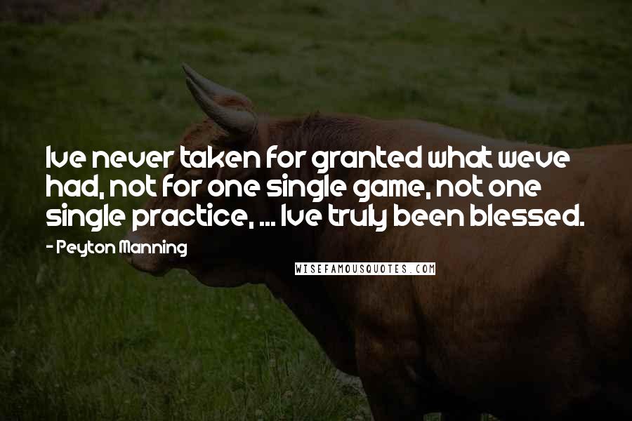 Peyton Manning Quotes: Ive never taken for granted what weve had, not for one single game, not one single practice, ... Ive truly been blessed.