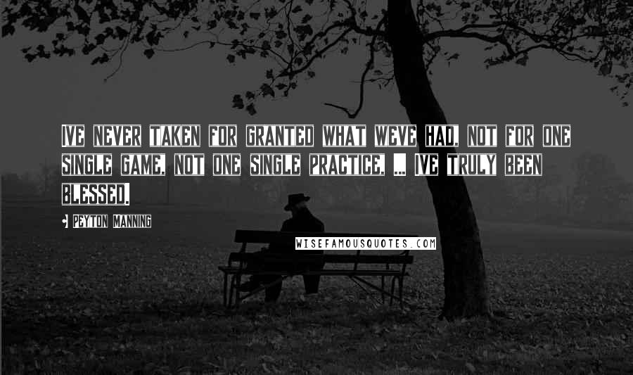 Peyton Manning Quotes: Ive never taken for granted what weve had, not for one single game, not one single practice, ... Ive truly been blessed.