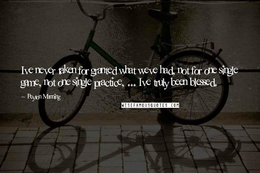 Peyton Manning Quotes: Ive never taken for granted what weve had, not for one single game, not one single practice, ... Ive truly been blessed.