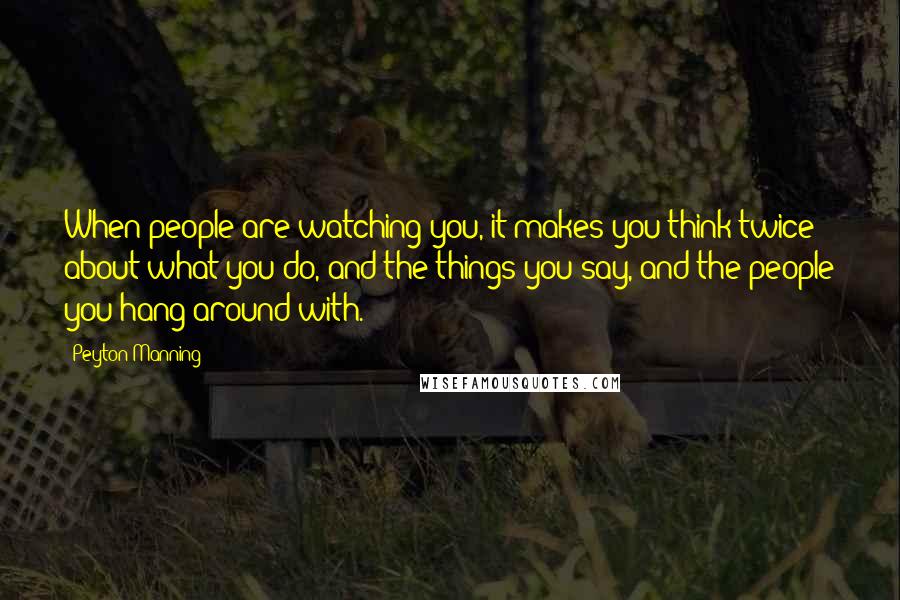 Peyton Manning Quotes: When people are watching you, it makes you think twice about what you do, and the things you say, and the people you hang around with.