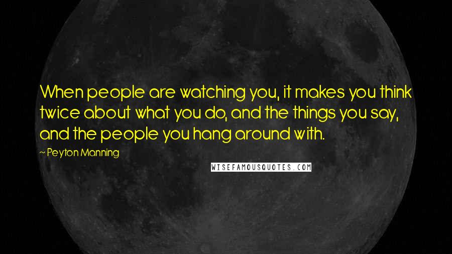 Peyton Manning Quotes: When people are watching you, it makes you think twice about what you do, and the things you say, and the people you hang around with.