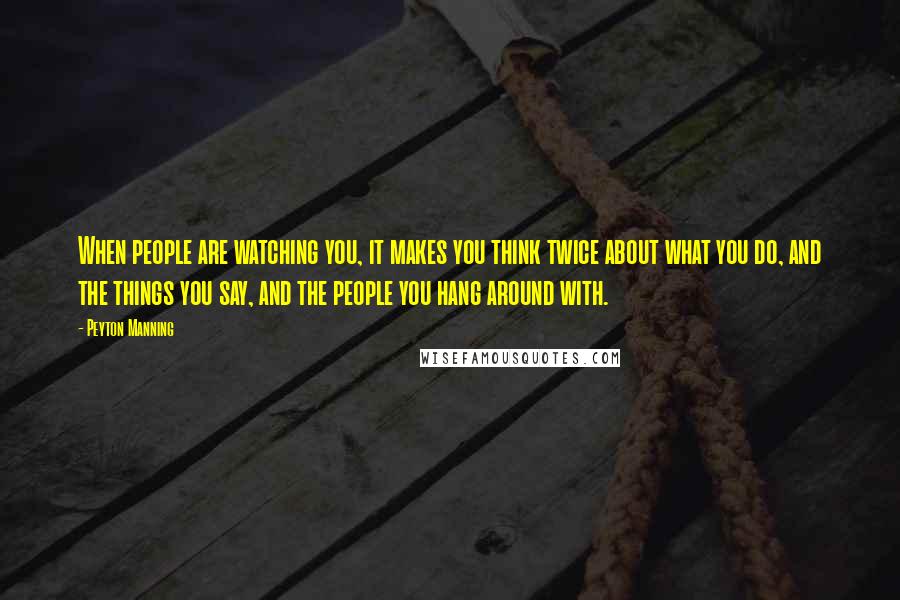 Peyton Manning Quotes: When people are watching you, it makes you think twice about what you do, and the things you say, and the people you hang around with.