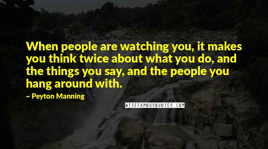 Peyton Manning Quotes: When people are watching you, it makes you think twice about what you do, and the things you say, and the people you hang around with.