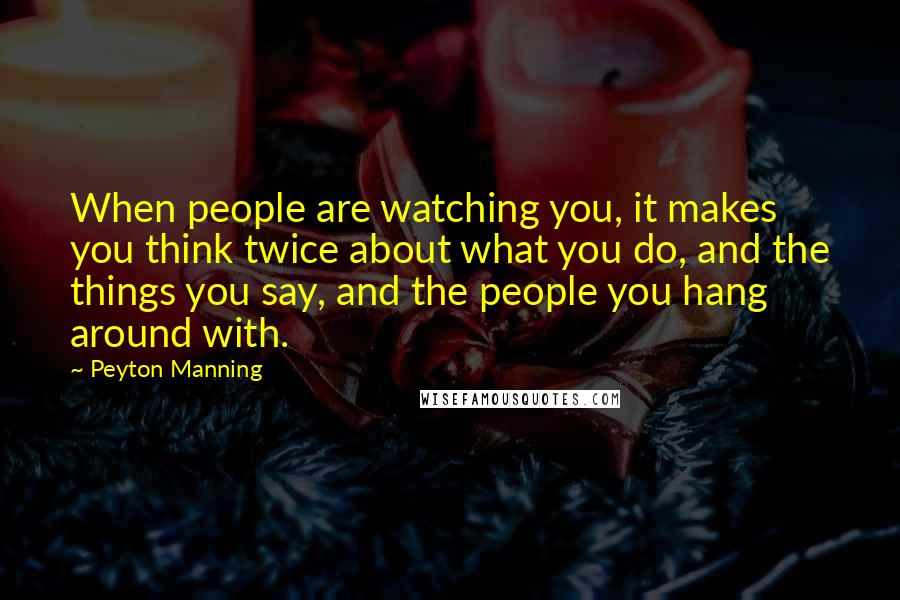 Peyton Manning Quotes: When people are watching you, it makes you think twice about what you do, and the things you say, and the people you hang around with.