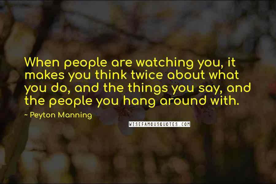 Peyton Manning Quotes: When people are watching you, it makes you think twice about what you do, and the things you say, and the people you hang around with.