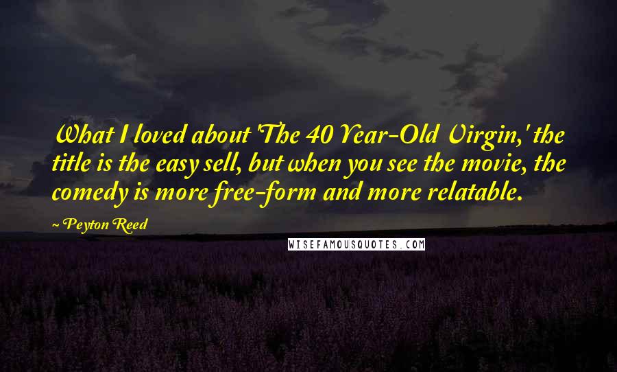 Peyton Reed Quotes: What I loved about 'The 40 Year-Old Virgin,' the title is the easy sell, but when you see the movie, the comedy is more free-form and more relatable.