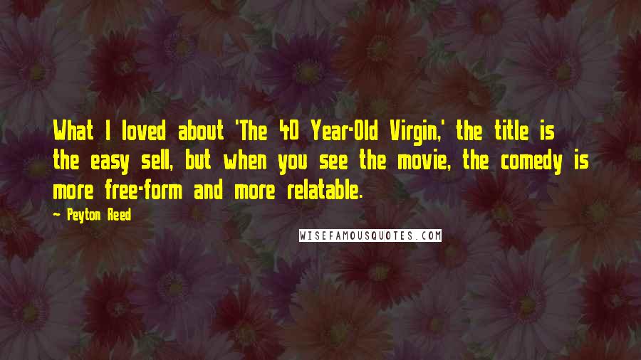 Peyton Reed Quotes: What I loved about 'The 40 Year-Old Virgin,' the title is the easy sell, but when you see the movie, the comedy is more free-form and more relatable.