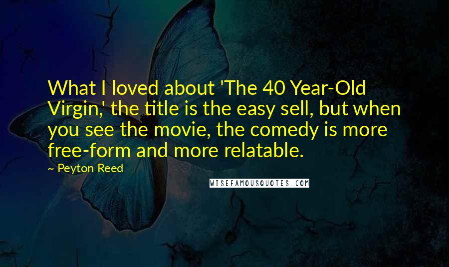 Peyton Reed Quotes: What I loved about 'The 40 Year-Old Virgin,' the title is the easy sell, but when you see the movie, the comedy is more free-form and more relatable.