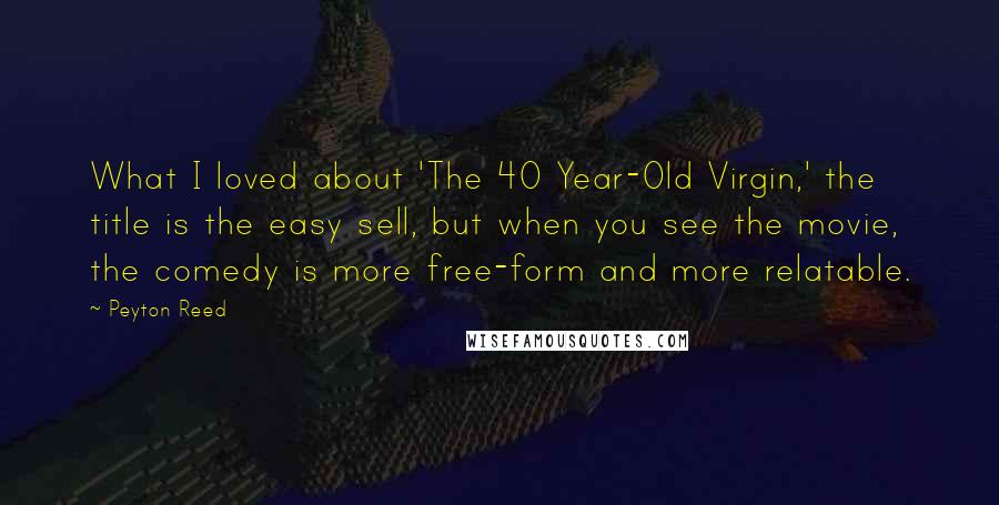 Peyton Reed Quotes: What I loved about 'The 40 Year-Old Virgin,' the title is the easy sell, but when you see the movie, the comedy is more free-form and more relatable.