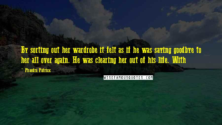 Phaedra Patrick Quotes: By sorting out her wardrobe it felt as if he was saying goodbye to her all over again. He was clearing her out of his life. With