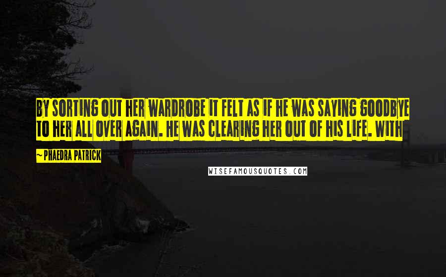 Phaedra Patrick Quotes: By sorting out her wardrobe it felt as if he was saying goodbye to her all over again. He was clearing her out of his life. With