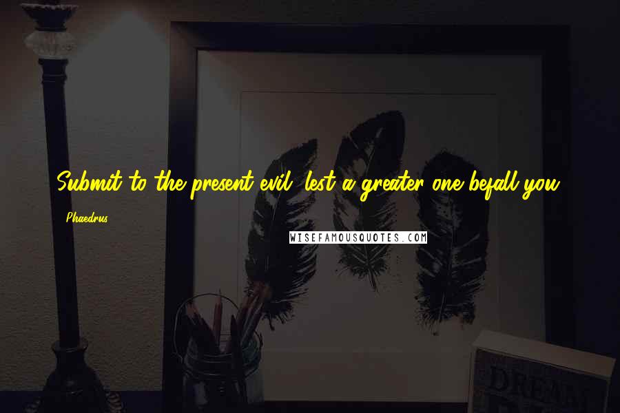 Phaedrus Quotes: Submit to the present evil, lest a greater one befall you.