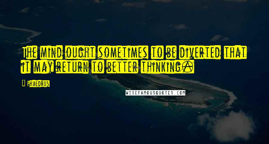 Phaedrus Quotes: The mind ought sometimes to be diverted that it may return to better thinking.
