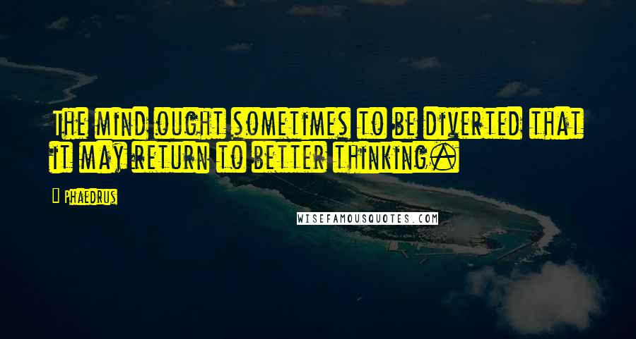 Phaedrus Quotes: The mind ought sometimes to be diverted that it may return to better thinking.