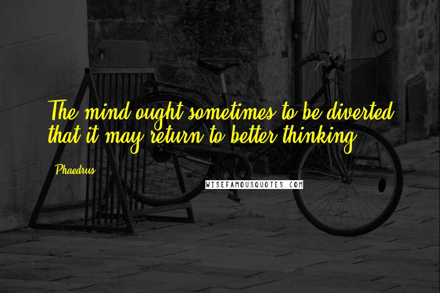 Phaedrus Quotes: The mind ought sometimes to be diverted that it may return to better thinking.