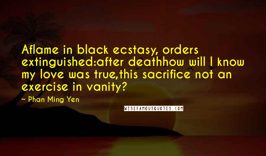Phan Ming Yen Quotes: Aflame in black ecstasy, orders extinguished:after deathhow will I know my love was true,this sacrifice not an exercise in vanity?