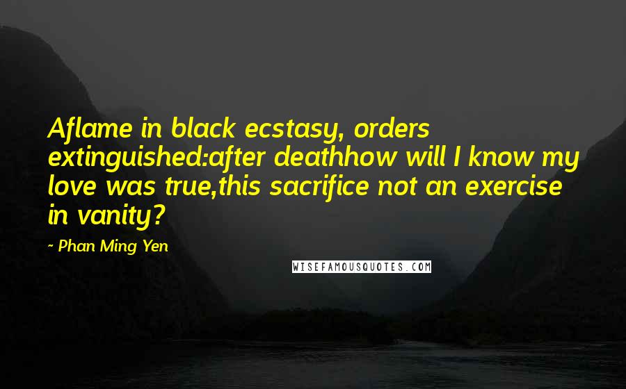 Phan Ming Yen Quotes: Aflame in black ecstasy, orders extinguished:after deathhow will I know my love was true,this sacrifice not an exercise in vanity?