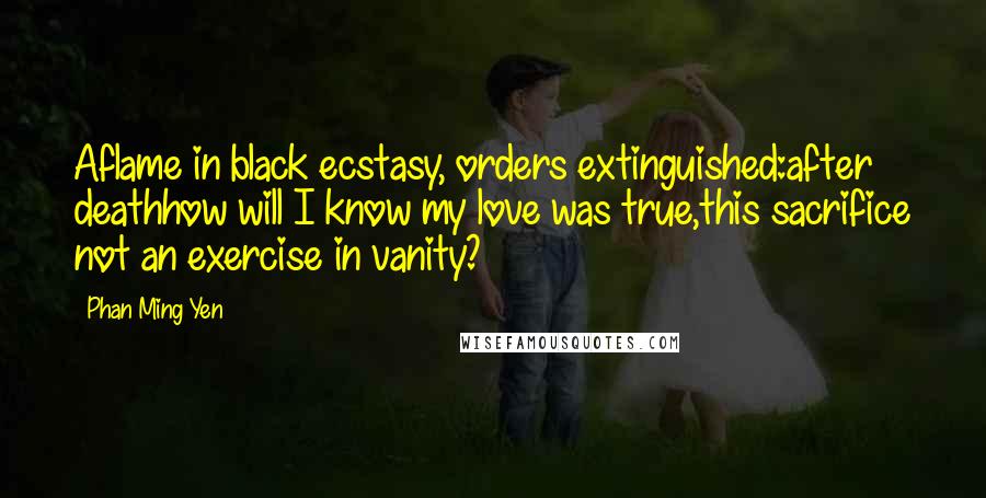 Phan Ming Yen Quotes: Aflame in black ecstasy, orders extinguished:after deathhow will I know my love was true,this sacrifice not an exercise in vanity?